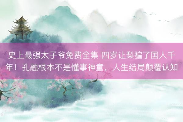 史上最强太子爷免费全集 四岁让梨骗了国人千年！孔融根本不是懂事神童，人生结局颠覆认知