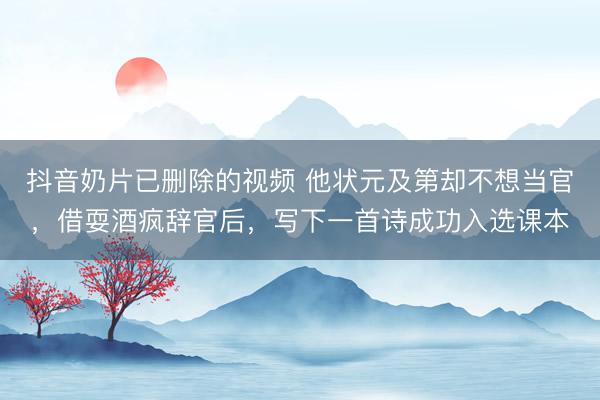 抖音奶片已删除的视频 他状元及第却不想当官,借耍酒疯辞官后,写下一首诗成功入选课本