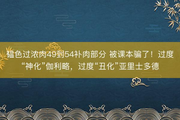 韫色过浓肉49到54补肉部分 被课本骗了！过度“神化”伽利略，过度“丑化”亚里士多德