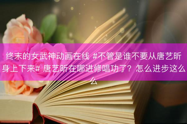 终末的女武神动画在线 #不管是谁不要从唐艺昕身上下来# 唐艺昕在哪进修唱功了？怎么进步这么