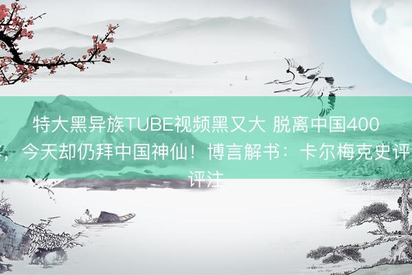 特大黑异族TUBE视频黑又大 脱离中国400年，今天却仍拜中国神仙！博言解书：卡尔梅克史评注