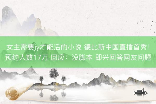 女主需要jy才能活的小说 德比斯中国直播首秀！预约人数17万 回应：没脚本 即兴回答网友问题