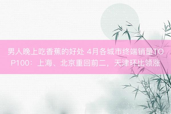 男人晚上吃香蕉的好处 4月各城市终端销量TOP100：上海、北京重回前二，天津环比领涨