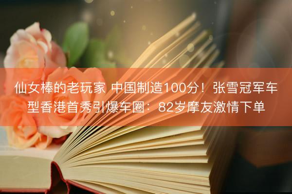 仙女棒的老玩家 中国制造100分！张雪冠军车型香港首秀引爆车圈：82岁摩友激情下单