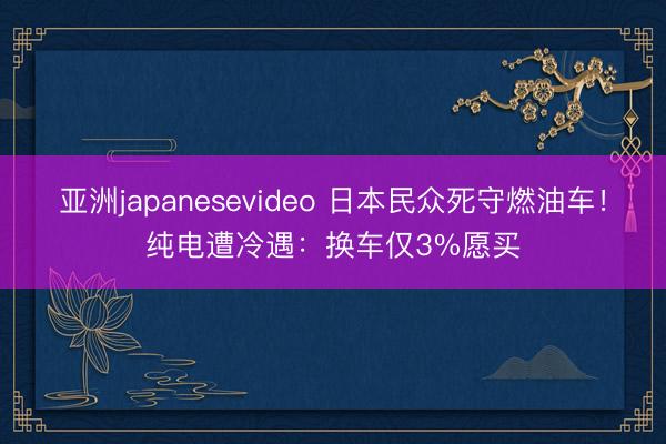 亚洲japanesevideo 日本民众死守燃油车！纯电遭冷遇：换车仅3%愿买