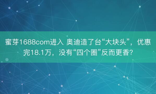 蜜芽1688com进入 奥迪造了台“大块头”，优惠完18.1万，没有“四个圈”反而更香？