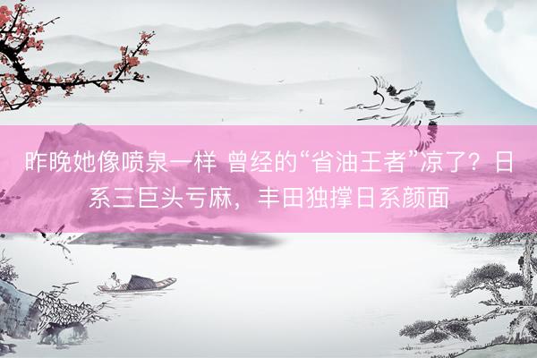 昨晚她像喷泉一样 曾经的“省油王者”凉了?日系三巨头亏麻,丰田独撑日系颜面