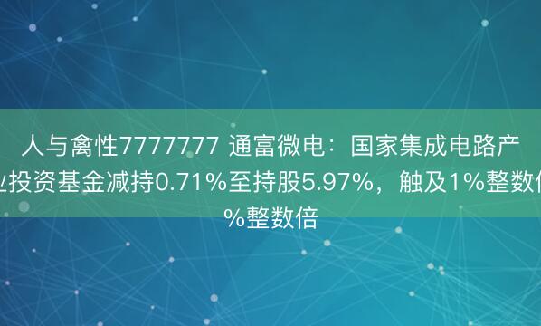 人与禽性7777777 通富微电：国家集成电路产业投资基金减持0.71%至持股5.97%，触及1%整数倍