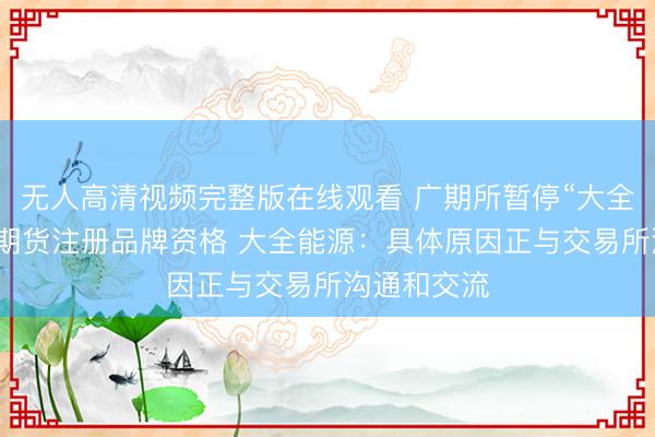 无人高清视频完整版在线观看 广期所暂停“大全”牌多晶硅期货注册品牌资格 大全能源：具体原因正与交易所沟通和交流