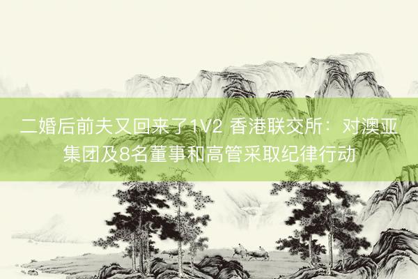 二婚后前夫又回来了1V2 香港联交所：对澳亚集团及8名董事和高管采取纪律行动