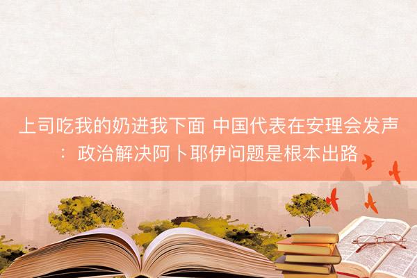 上司吃我的奶进我下面 中国代表在安理会发声：政治解决阿卜耶伊问题是根本出路