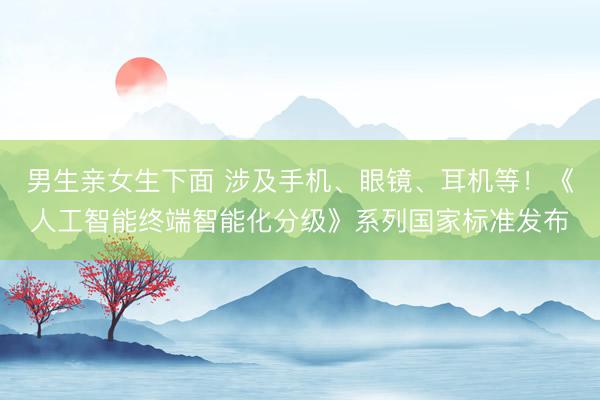 男生亲女生下面 涉及手机、眼镜、耳机等！《人工智能终端智能化分级》系列国家标准发布