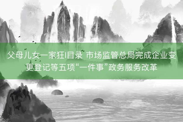 父母儿女一家狂I目录 市场监管总局完成企业变更登记等五项“一件事”政务服务改革