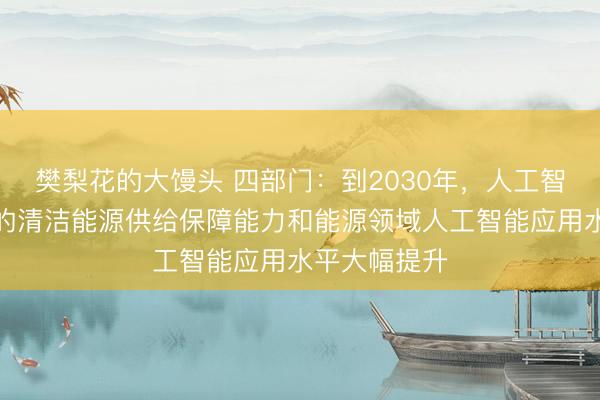 樊梨花的大馒头 四部门：到2030年，人工智能算力设施的清洁能源供给保障能力和能源领域人工智能应用水平大幅提升