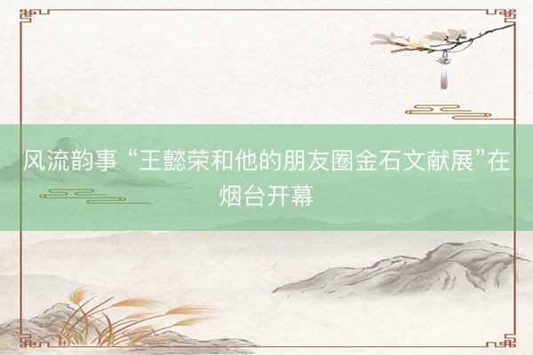风流韵事 “王懿荣和他的朋友圈金石文献展”在烟台开幕