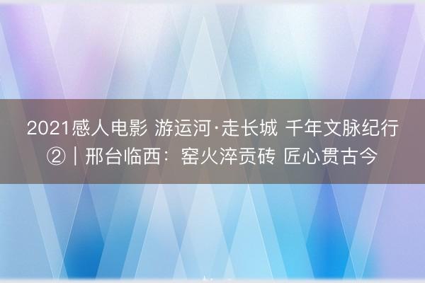 2021感人电影 游运河·走长城 千年文脉纪行②｜邢台临西：窑火淬贡砖 匠心贯古今