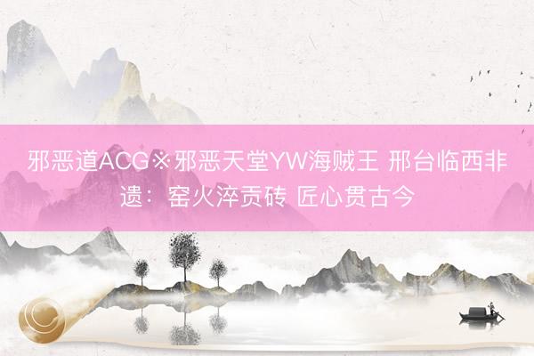 邪恶道ACG※邪恶天堂YW海贼王 邢台临西非遗：窑火淬贡砖 匠心贯古今