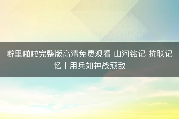 噼里啪啦完整版高清免费观看 山河铭记 抗联记忆丨用兵如神战顽敌