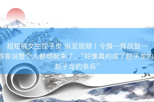 超短裤女生饺子皮 纵览视频丨令旗一挥战鼓一响，游客说整个人都燃起来了，“好像真的成了赵子龙的亲兵”