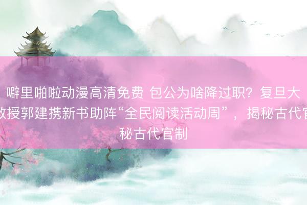 噼里啪啦动漫高清免费 包公为啥降过职？复旦大学教授郭建携新书助阵“全民阅读活动周” ，揭秘古代官制