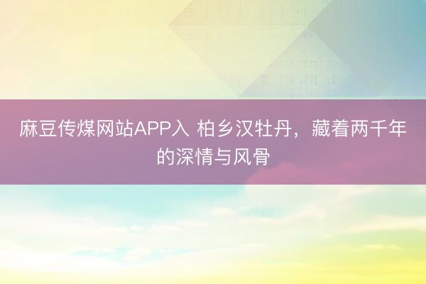 麻豆传煤网站APP入 柏乡汉牡丹，藏着两千年的深情与风骨