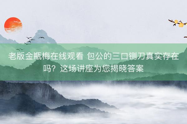 老版金瓶梅在线观看 包公的三口铡刀真实存在吗？这场讲座为您揭晓答案