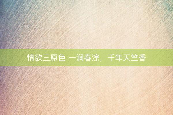 情欲三原色 一涧春淙，千年天竺香