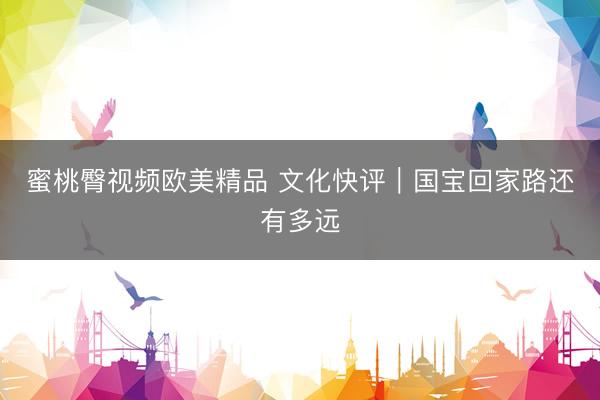 蜜桃臀视频欧美精品 文化快评｜国宝回家路还有多远
