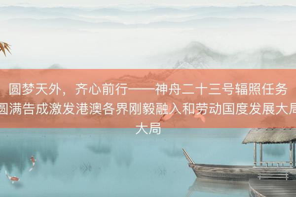 圆梦天外，齐心前行——神舟二十三号辐照任务圆满告成激发港澳各界刚毅融入和劳动国度发展大局