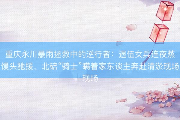 重庆永川暴雨拯救中的逆行者:退伍女兵连夜蒸馒头驰援、北碚“骑士”瞒着家东谈主奔赴清淤现场