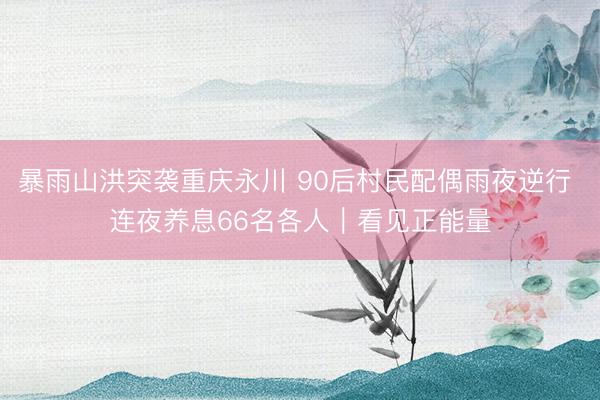 暴雨山洪突袭重庆永川 90后村民配偶雨夜逆行 连夜养息66名各人｜看见正能量