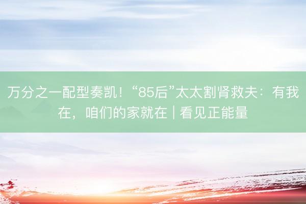 万分之一配型奏凯！“85后”太太割肾救夫：有我在，咱们的家就在 | 看见正能量