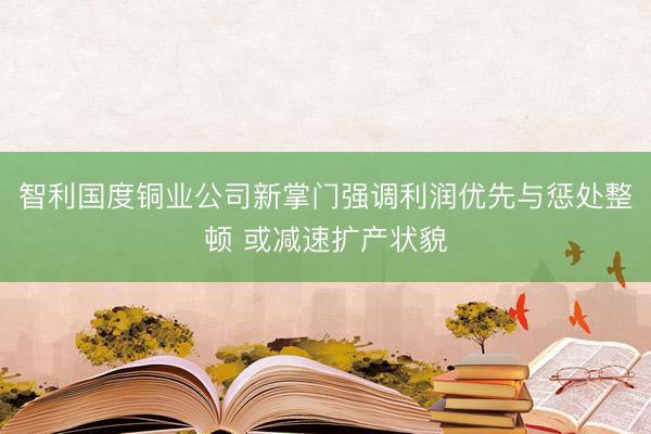 智利国度铜业公司新掌门强调利润优先与惩处整顿 或减速扩产状貌