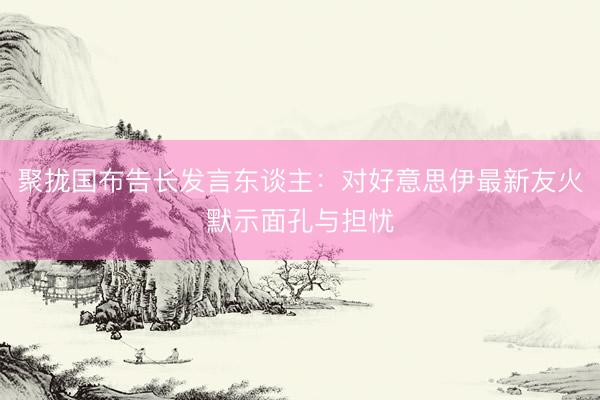聚拢国布告长发言东谈主:对好意思伊最新友火默示面孔与担忧
