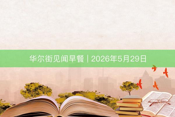 华尔街见闻早餐 | 2026年5月29日