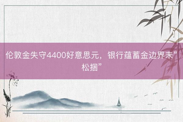 伦敦金失守4400好意思元,银行蕴蓄金边界未“松捆”