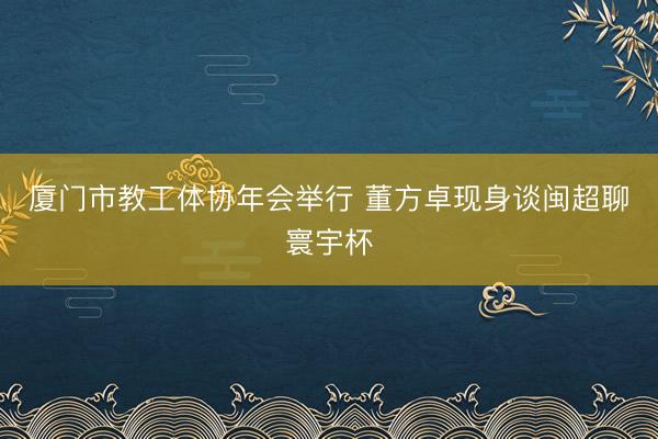 厦门市教工体协年会举行 董方卓现身谈闽超聊寰宇杯