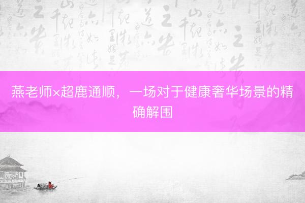 燕老师×超鹿通顺,一场对于健康奢华场景的精确解围