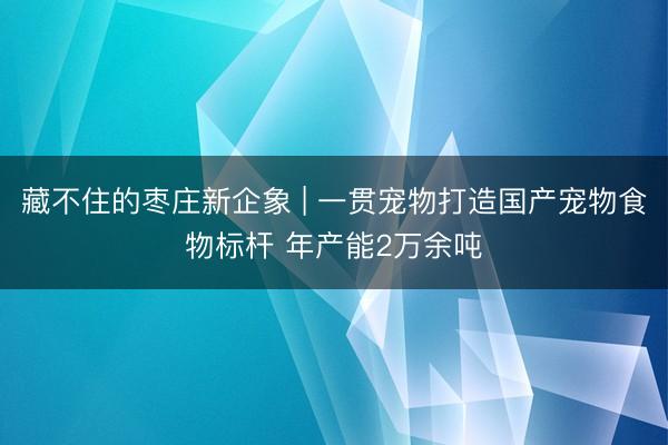 藏不住的枣庄新企象 | 一贯宠物打造国产宠物食物标杆 年产能2万余吨