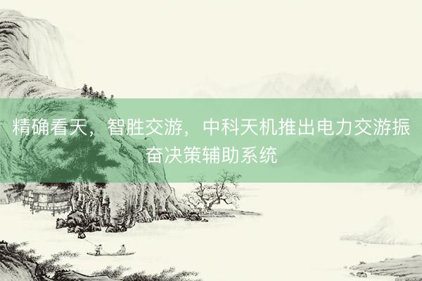 精确看天，智胜交游，中科天机推出电力交游振奋决策辅助系统