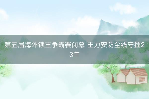 第五届海外锁王争霸赛闭幕 王力安防全线守擂23年
