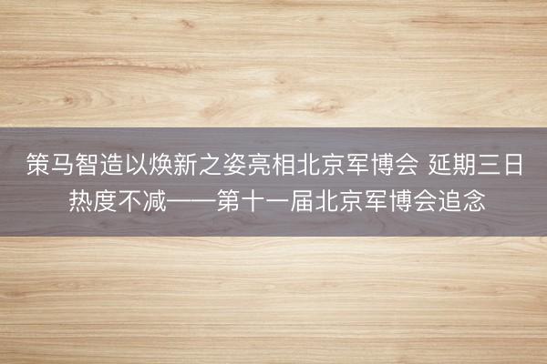 策马智造以焕新之姿亮相北京军博会 延期三日 热度不减——第十一届北京军博会追念