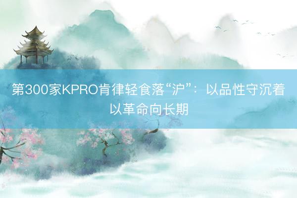 第300家KPRO肯律轻食落“沪”：以品性守沉着以革命向长期