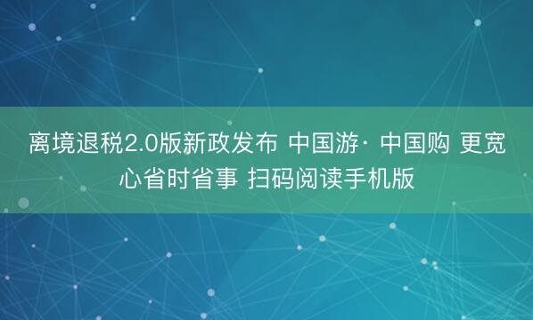 离境退税2.0版新政发布 中国游· 中国购 更宽心省时省事 扫码阅读手机版