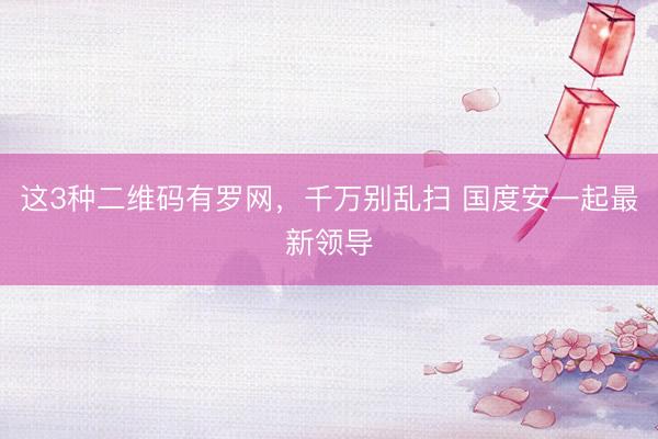 这3种二维码有罗网，千万别乱扫 国度安一起最新领导