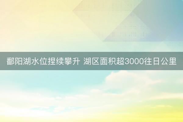 鄱阳湖水位捏续攀升 湖区面积超3000往日公里