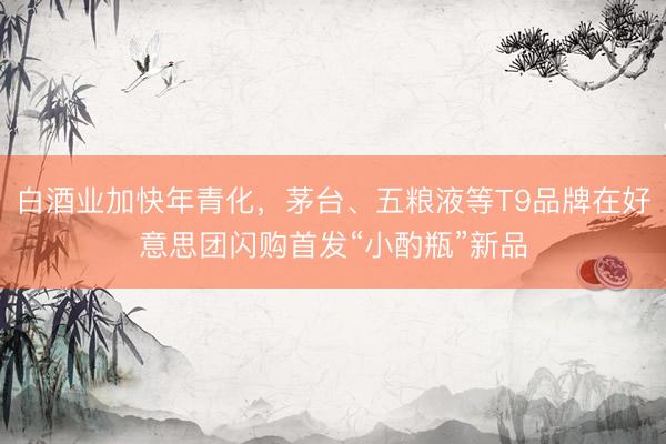 白酒业加快年青化，茅台、五粮液等T9品牌在好意思团闪购首发“小酌瓶”新品