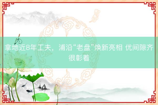 拿地近8年工夫，浦沿“老盘”焕新亮相 优间隙齐很彰着