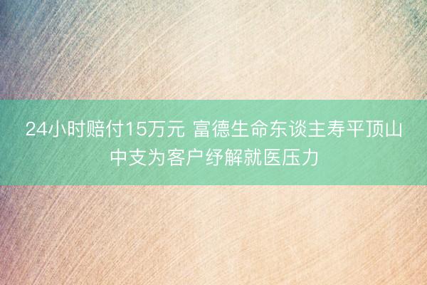 24小时赔付15万元 富德生命东谈主寿平顶山中支为客户纾解就医压力