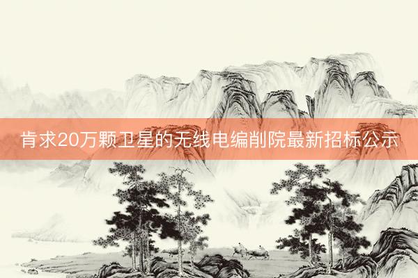 肯求20万颗卫星的无线电编削院最新招标公示
